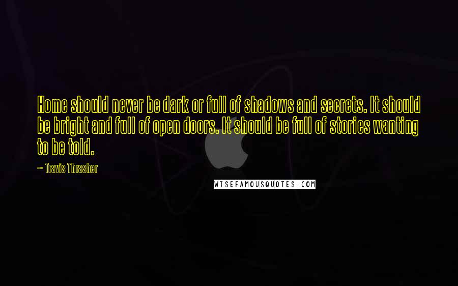 Travis Thrasher Quotes: Home should never be dark or full of shadows and secrets. It should be bright and full of open doors. It should be full of stories wanting to be told.