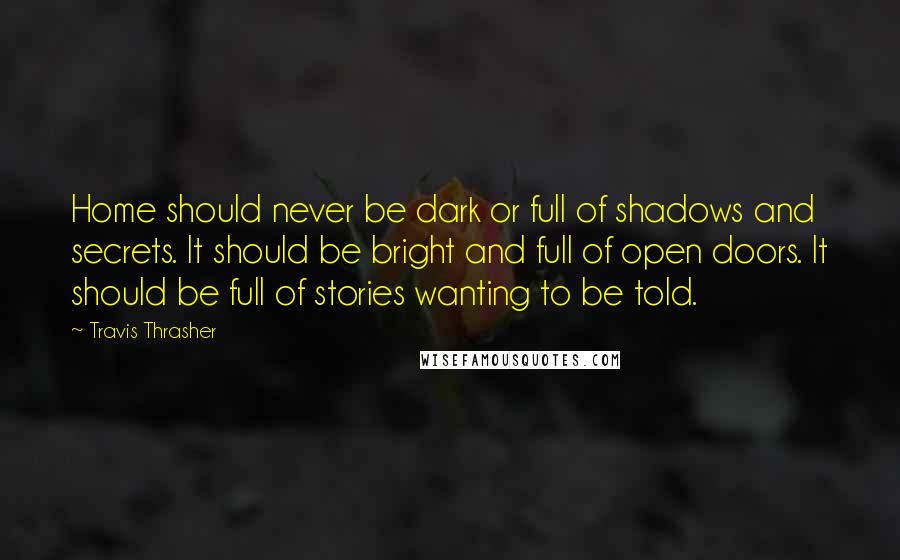 Travis Thrasher Quotes: Home should never be dark or full of shadows and secrets. It should be bright and full of open doors. It should be full of stories wanting to be told.