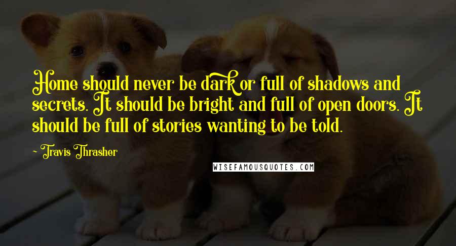 Travis Thrasher Quotes: Home should never be dark or full of shadows and secrets. It should be bright and full of open doors. It should be full of stories wanting to be told.
