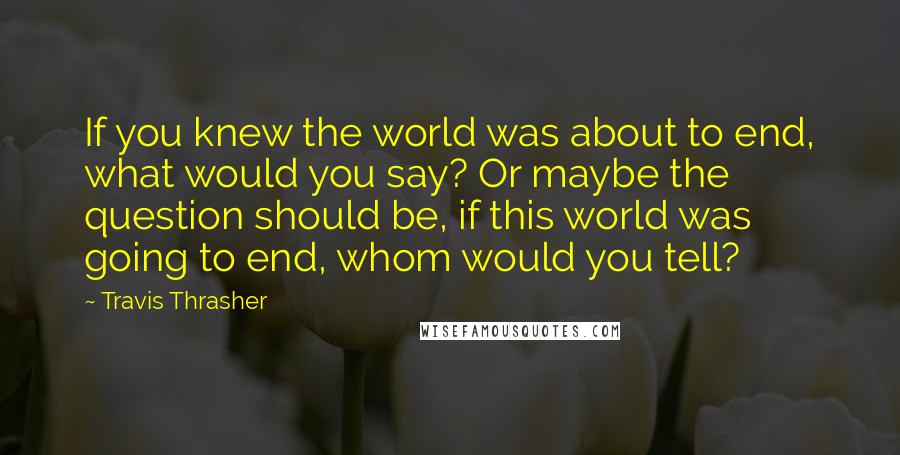 Travis Thrasher Quotes: If you knew the world was about to end, what would you say? Or maybe the question should be, if this world was going to end, whom would you tell?