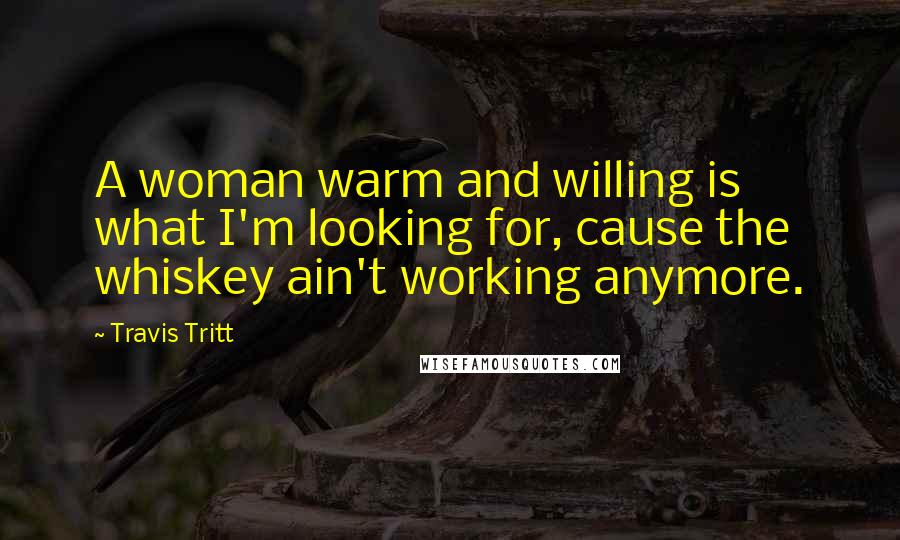 Travis Tritt Quotes: A woman warm and willing is what I'm looking for, cause the whiskey ain't working anymore.