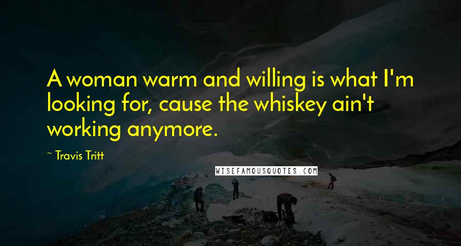Travis Tritt Quotes: A woman warm and willing is what I'm looking for, cause the whiskey ain't working anymore.