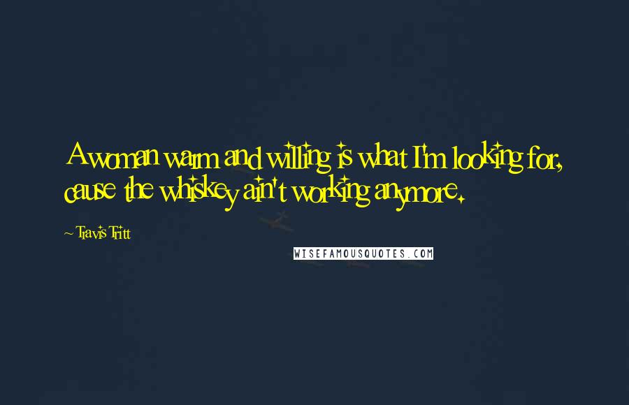 Travis Tritt Quotes: A woman warm and willing is what I'm looking for, cause the whiskey ain't working anymore.
