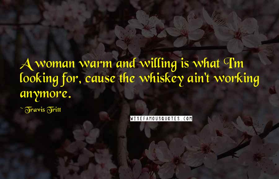 Travis Tritt Quotes: A woman warm and willing is what I'm looking for, cause the whiskey ain't working anymore.