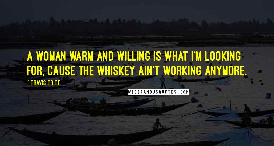 Travis Tritt Quotes: A woman warm and willing is what I'm looking for, cause the whiskey ain't working anymore.