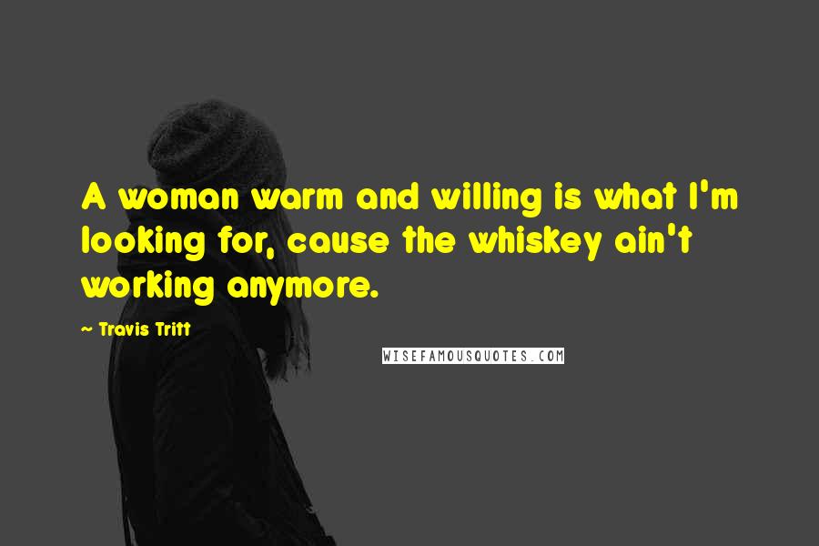 Travis Tritt Quotes: A woman warm and willing is what I'm looking for, cause the whiskey ain't working anymore.