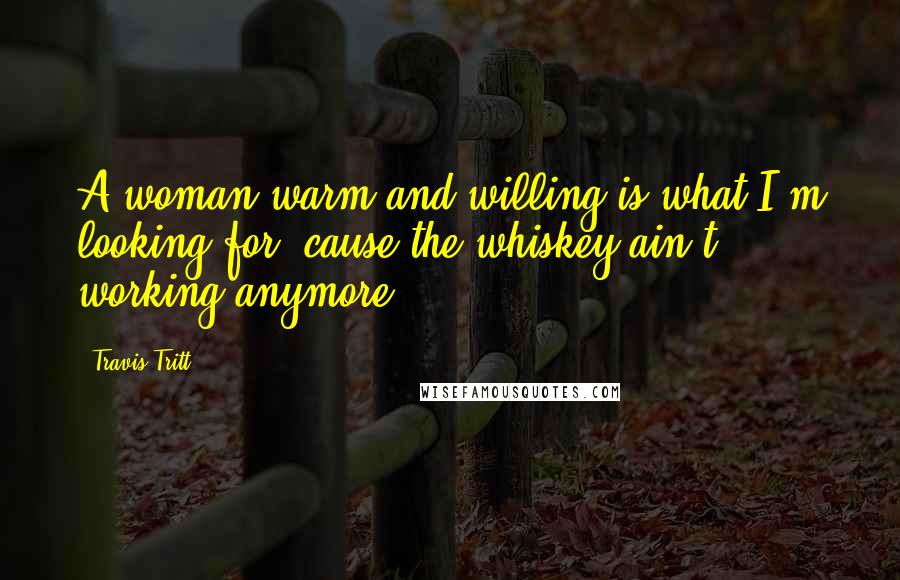 Travis Tritt Quotes: A woman warm and willing is what I'm looking for, cause the whiskey ain't working anymore.