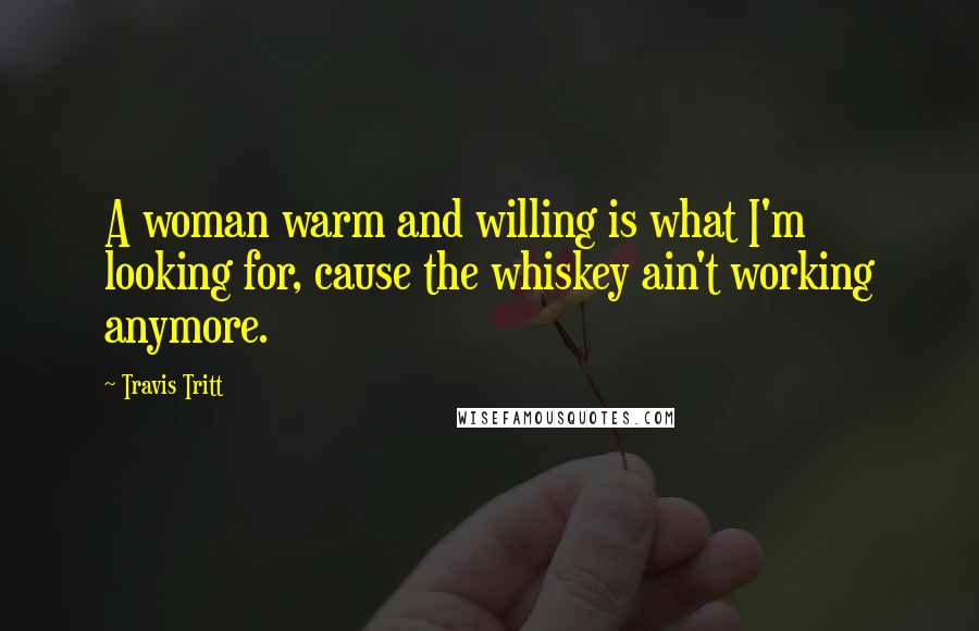 Travis Tritt Quotes: A woman warm and willing is what I'm looking for, cause the whiskey ain't working anymore.