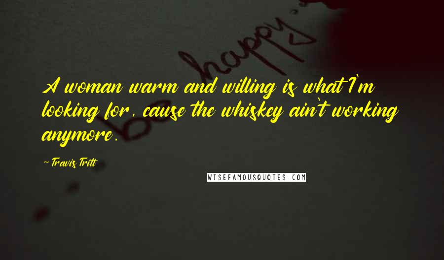 Travis Tritt Quotes: A woman warm and willing is what I'm looking for, cause the whiskey ain't working anymore.