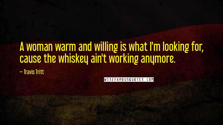 Travis Tritt Quotes: A woman warm and willing is what I'm looking for, cause the whiskey ain't working anymore.