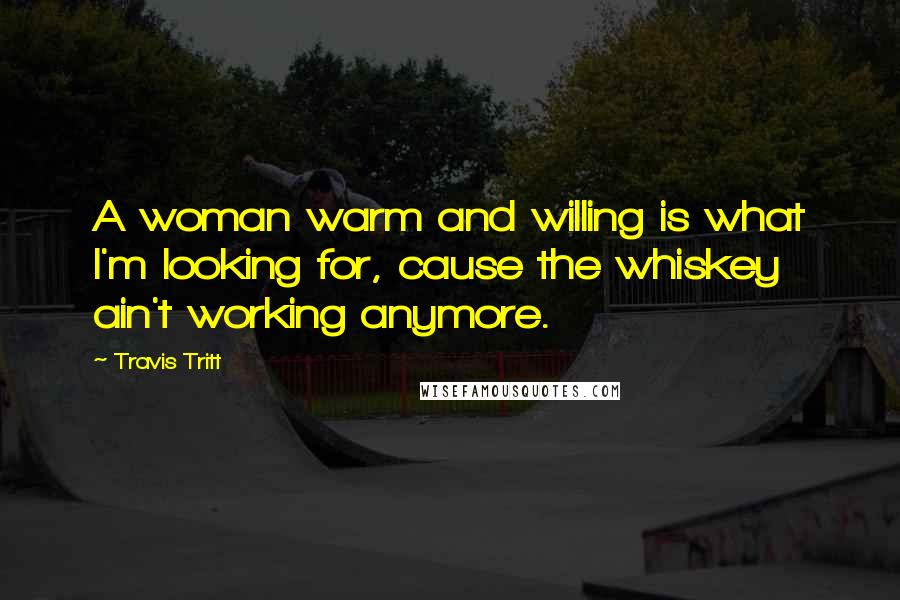 Travis Tritt Quotes: A woman warm and willing is what I'm looking for, cause the whiskey ain't working anymore.