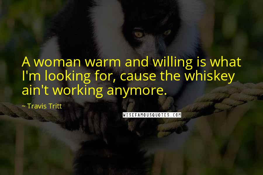 Travis Tritt Quotes: A woman warm and willing is what I'm looking for, cause the whiskey ain't working anymore.