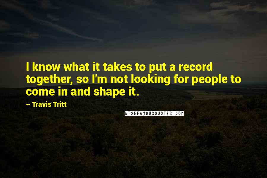 Travis Tritt Quotes: I know what it takes to put a record together, so I'm not looking for people to come in and shape it.