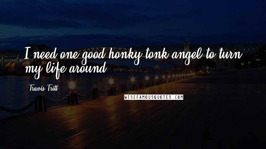 Travis Tritt Quotes: I need one good honky tonk angel to turn my life around.