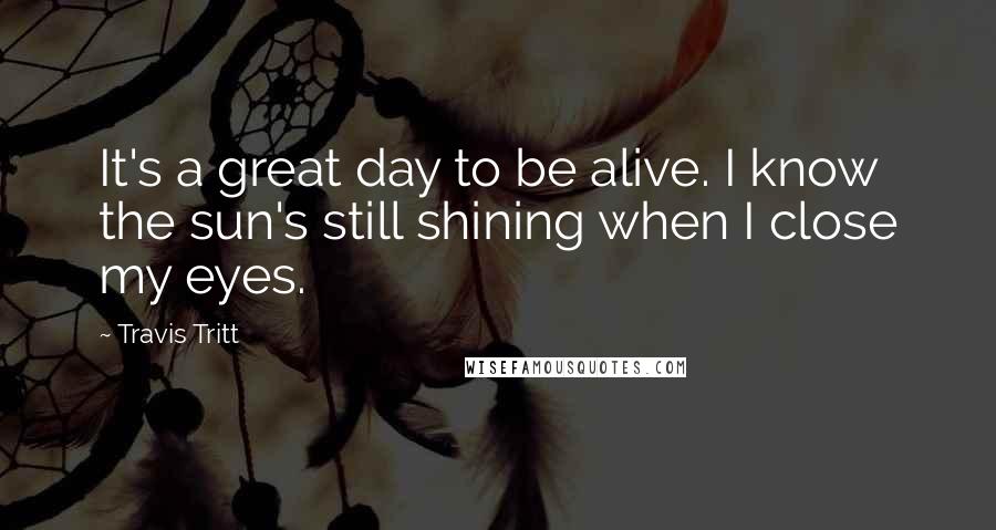 Travis Tritt Quotes: It's a great day to be alive. I know the sun's still shining when I close my eyes.