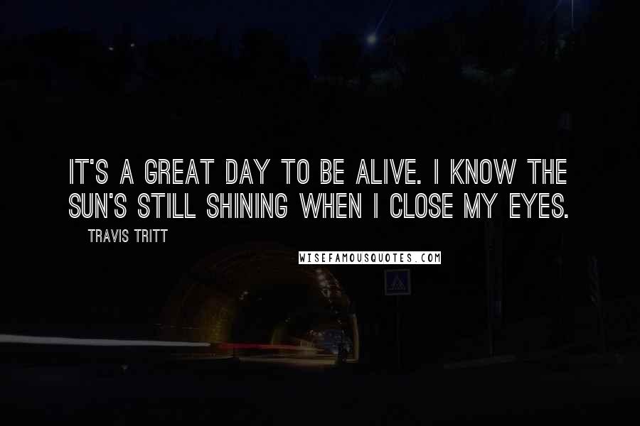 Travis Tritt Quotes: It's a great day to be alive. I know the sun's still shining when I close my eyes.