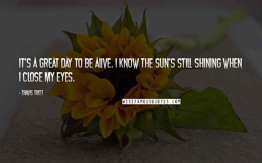Travis Tritt Quotes: It's a great day to be alive. I know the sun's still shining when I close my eyes.