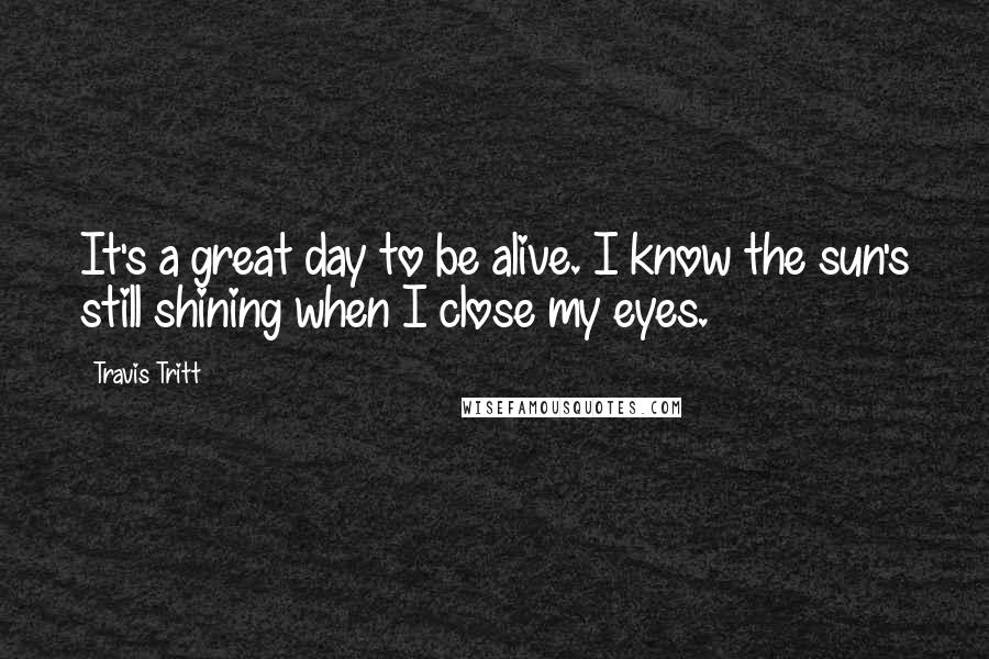 Travis Tritt Quotes: It's a great day to be alive. I know the sun's still shining when I close my eyes.