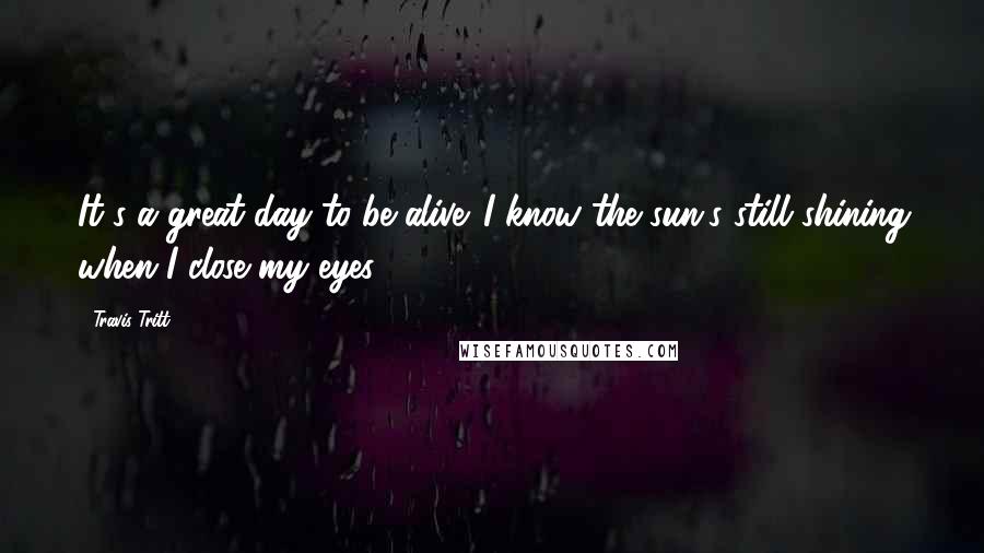 Travis Tritt Quotes: It's a great day to be alive. I know the sun's still shining when I close my eyes.