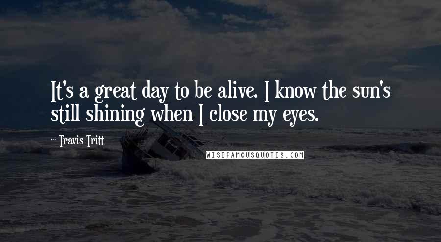 Travis Tritt Quotes: It's a great day to be alive. I know the sun's still shining when I close my eyes.