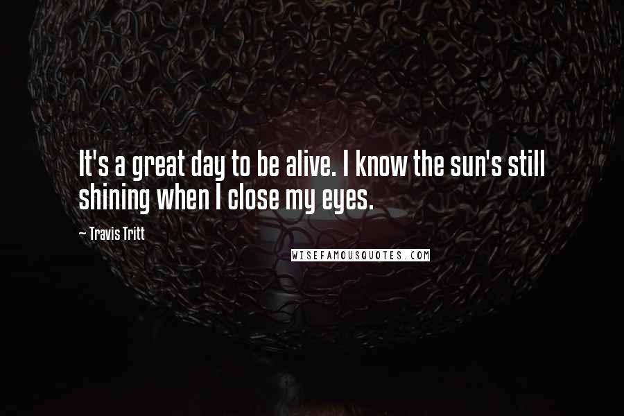 Travis Tritt Quotes: It's a great day to be alive. I know the sun's still shining when I close my eyes.