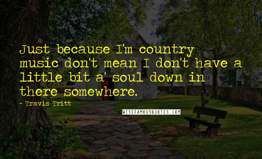 Travis Tritt Quotes: Just because I'm country music don't mean I don't have a little bit a' soul down in there somewhere.