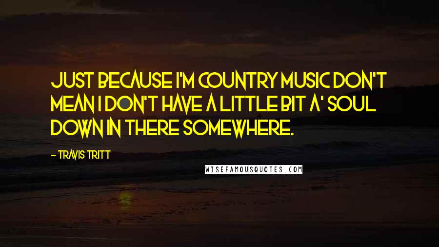 Travis Tritt Quotes: Just because I'm country music don't mean I don't have a little bit a' soul down in there somewhere.