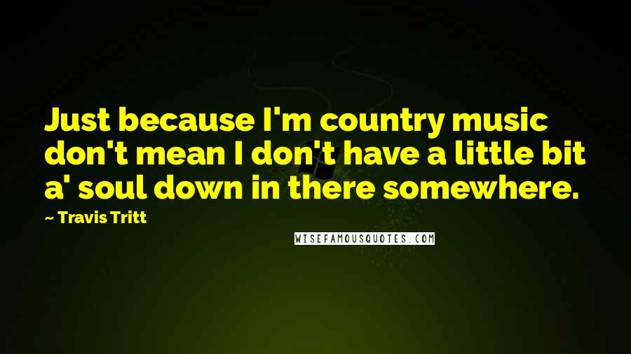 Travis Tritt Quotes: Just because I'm country music don't mean I don't have a little bit a' soul down in there somewhere.