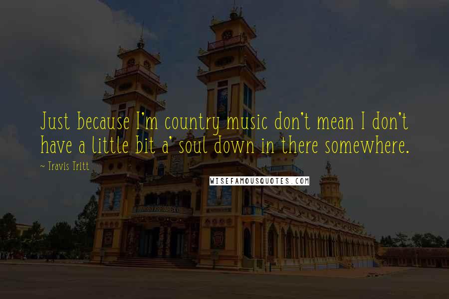 Travis Tritt Quotes: Just because I'm country music don't mean I don't have a little bit a' soul down in there somewhere.