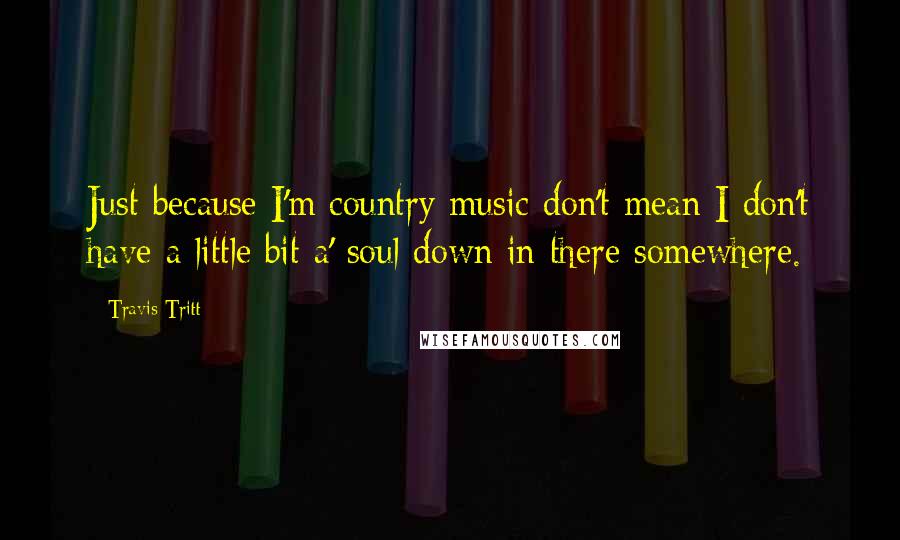 Travis Tritt Quotes: Just because I'm country music don't mean I don't have a little bit a' soul down in there somewhere.