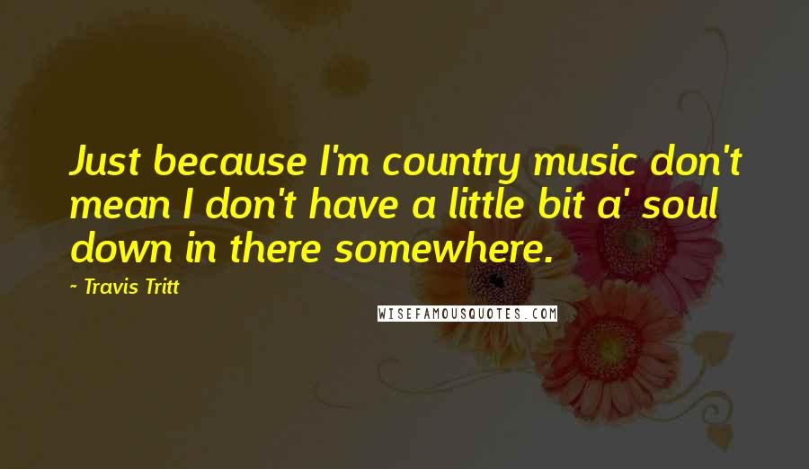 Travis Tritt Quotes: Just because I'm country music don't mean I don't have a little bit a' soul down in there somewhere.
