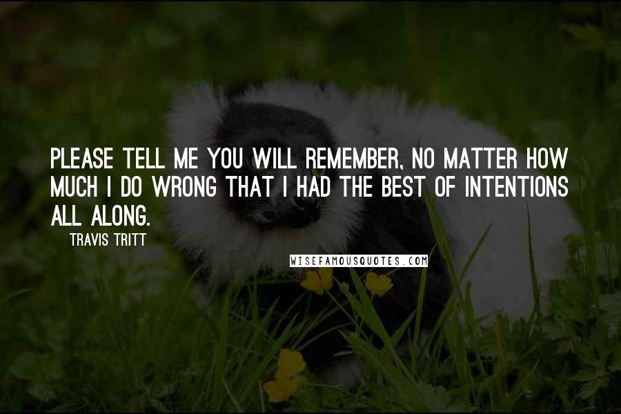 Travis Tritt Quotes: Please tell me you will remember, no matter how much I do wrong that I had the best of intentions all along.