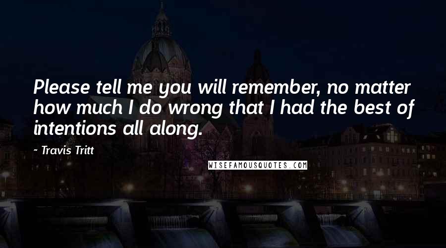 Travis Tritt Quotes: Please tell me you will remember, no matter how much I do wrong that I had the best of intentions all along.