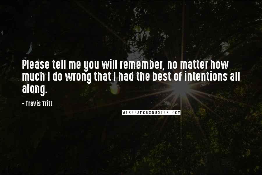 Travis Tritt Quotes: Please tell me you will remember, no matter how much I do wrong that I had the best of intentions all along.