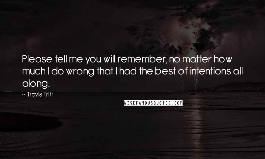 Travis Tritt Quotes: Please tell me you will remember, no matter how much I do wrong that I had the best of intentions all along.