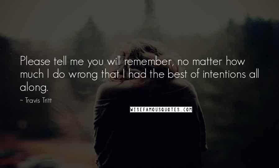 Travis Tritt Quotes: Please tell me you will remember, no matter how much I do wrong that I had the best of intentions all along.