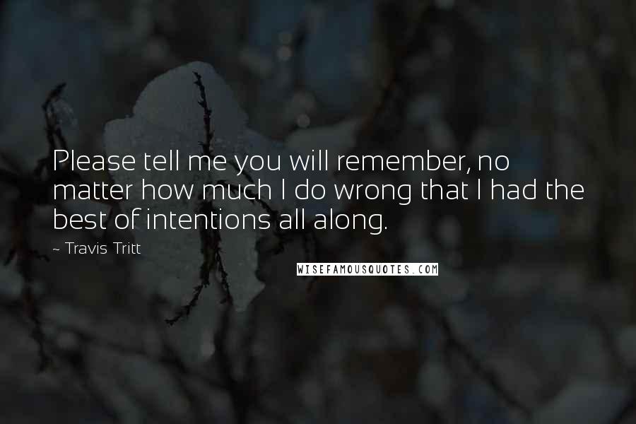 Travis Tritt Quotes: Please tell me you will remember, no matter how much I do wrong that I had the best of intentions all along.