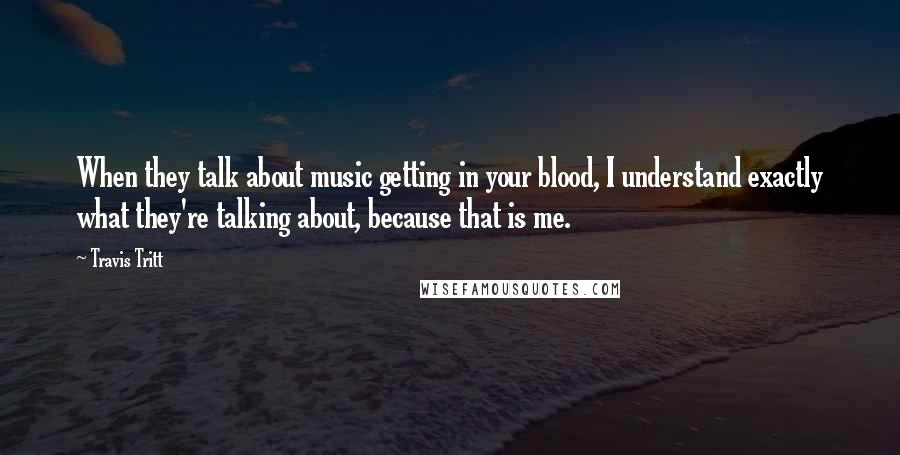 Travis Tritt Quotes: When they talk about music getting in your blood, I understand exactly what they're talking about, because that is me.