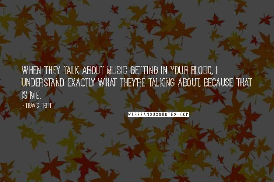 Travis Tritt Quotes: When they talk about music getting in your blood, I understand exactly what they're talking about, because that is me.