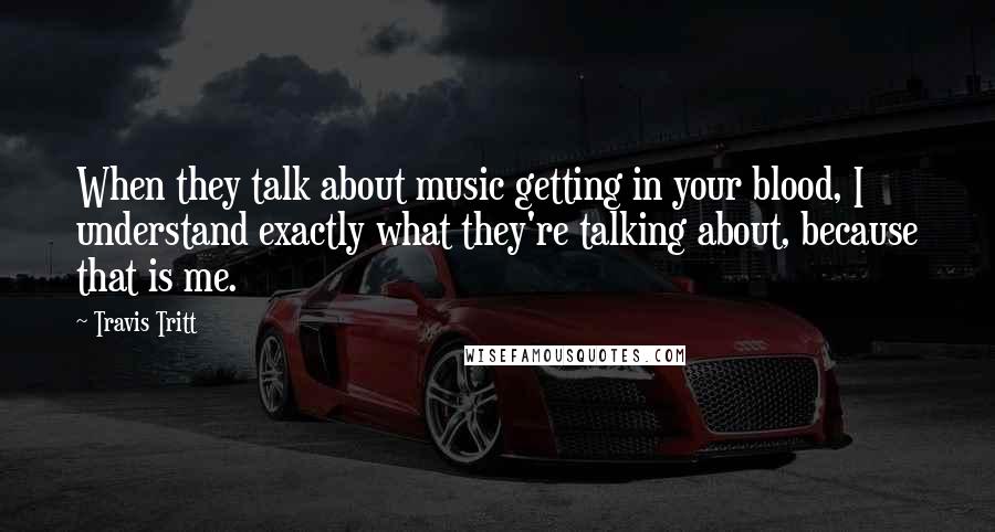 Travis Tritt Quotes: When they talk about music getting in your blood, I understand exactly what they're talking about, because that is me.