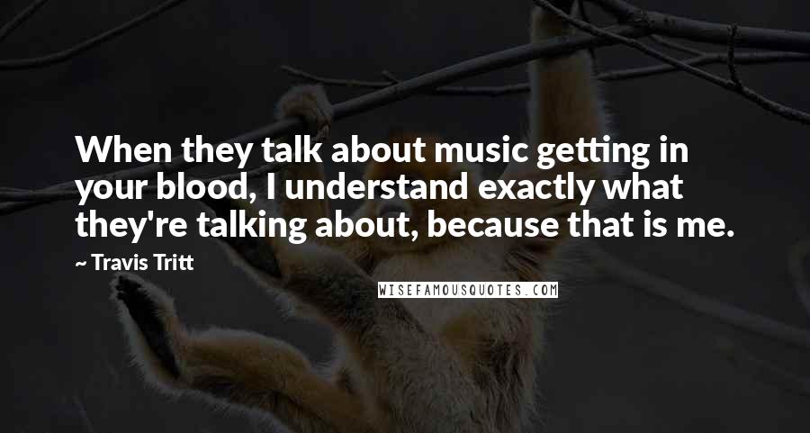 Travis Tritt Quotes: When they talk about music getting in your blood, I understand exactly what they're talking about, because that is me.