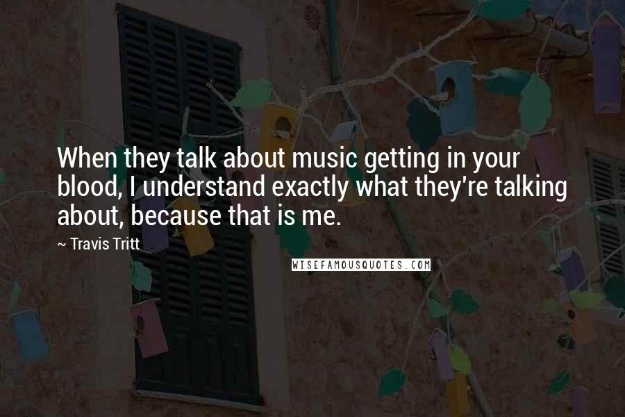 Travis Tritt Quotes: When they talk about music getting in your blood, I understand exactly what they're talking about, because that is me.