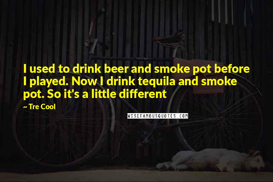 Tre Cool Quotes: I used to drink beer and smoke pot before I played. Now I drink tequila and smoke pot. So it's a little different