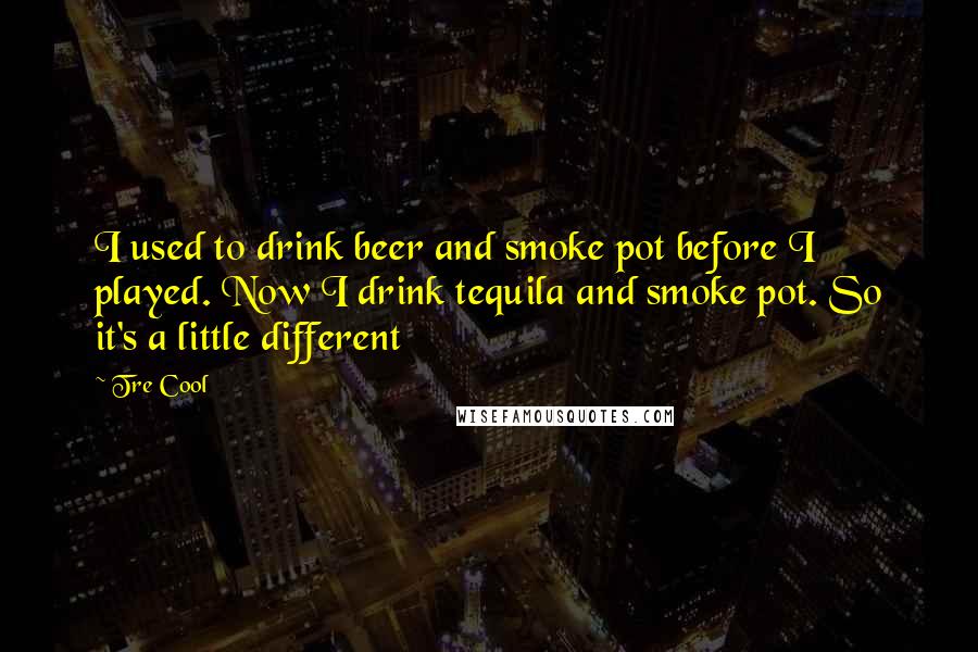 Tre Cool Quotes: I used to drink beer and smoke pot before I played. Now I drink tequila and smoke pot. So it's a little different