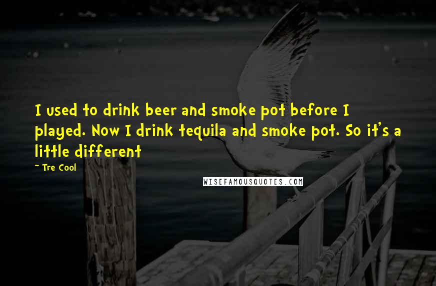 Tre Cool Quotes: I used to drink beer and smoke pot before I played. Now I drink tequila and smoke pot. So it's a little different