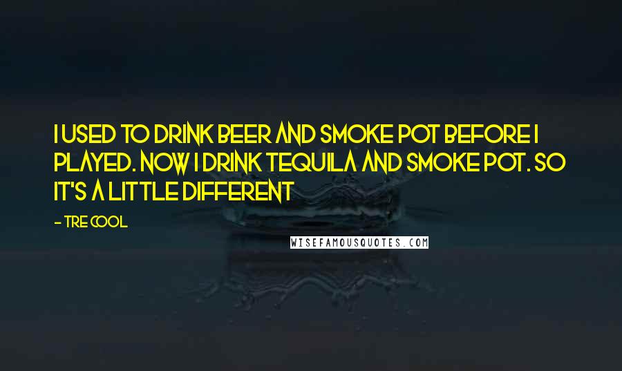 Tre Cool Quotes: I used to drink beer and smoke pot before I played. Now I drink tequila and smoke pot. So it's a little different