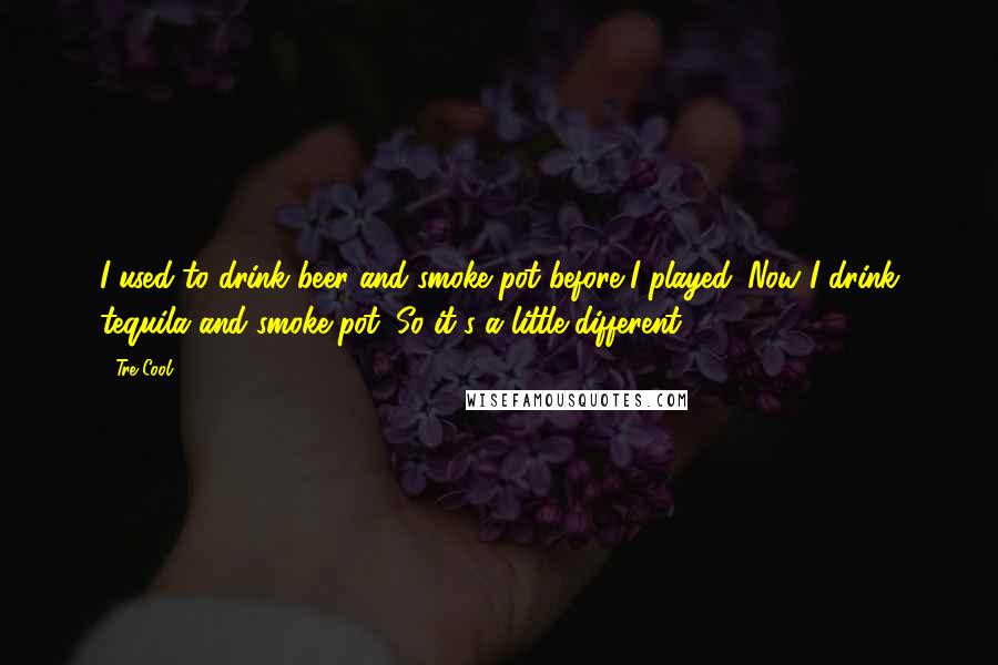 Tre Cool Quotes: I used to drink beer and smoke pot before I played. Now I drink tequila and smoke pot. So it's a little different