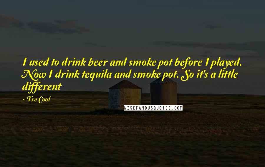 Tre Cool Quotes: I used to drink beer and smoke pot before I played. Now I drink tequila and smoke pot. So it's a little different