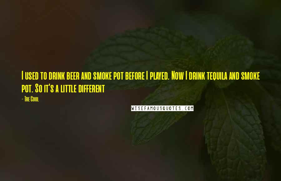 Tre Cool Quotes: I used to drink beer and smoke pot before I played. Now I drink tequila and smoke pot. So it's a little different