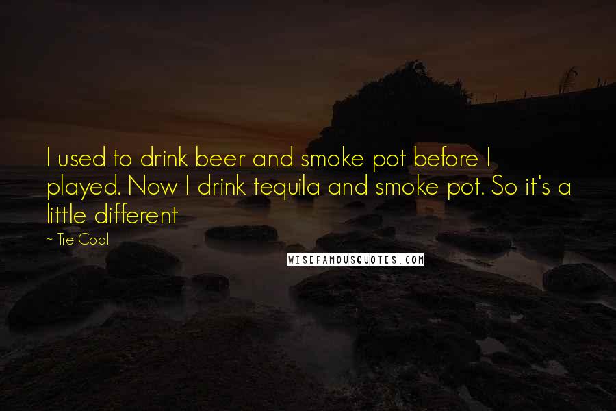 Tre Cool Quotes: I used to drink beer and smoke pot before I played. Now I drink tequila and smoke pot. So it's a little different